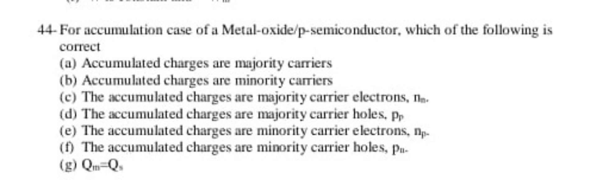 44- For accumulation case of a Metal-oxide/p-semiconductor, which of the following is correct
(a) Accumulated charges are majority carriers
(b) Accumulated charges are minority carriers
(c) The accumulated charges are majority carrier electrons, nn.
(d) The accumulated charges are majority carrier holes, pp
(e) The accumulated charges are minority carrier electrons, np.
(f) The accumulated charges are minority carrier holes, pn.
(g) Qm=Qs