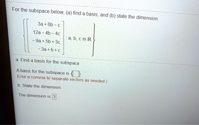 For the subspace below, (a) find a basis, and (b) state the dimension.

left left[ eginarrayc 3a+6b-c  12a-4b-4c  -9a+5b+3c  -3a+b+c endarray ight] : a, b, c 	ext in  mathbbR ight

a. Find a basis for the subspace.

A basis for the subspace is  .
(Use a comma to separate vectors as needed.)

b. State the dimension.

The dimension is 3