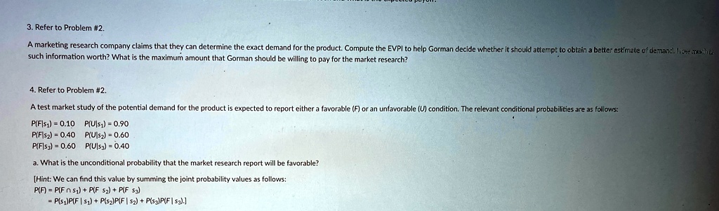 3. Refer to Problem #2.
A marketing research company claims that they can determine the exact demand for the product. Compute the EVPI to help Gorman decide whether it should attempt to obtain a better estimate of demand. Nose mach
such information worth? What is the maximum amount that Gorman should be willing to pay for the market research?
4. Refer to Problem #2.
A test market study of the potential demand for the product is expected to report either a favorable (F) or an unfavorable (U) condition. The relevant conditional probabilities are as follows:
P(F|s1) = 0.10 P(U|s1) = 0.90
P(F|s2) = 0.40 P(U|s2) = 0.60
P(F|s3) = 0.60 P(U|s3) = 0.40
a. What is the unconditional probability that the market research report will be favorable?
[Hint: We can find this value by summing the joint probability values as follows:
P(F) = P(F ∩s1) + P(F ∩s2) + P(F ∩s3)
= P(s1)P(F|s1) + P(s2)P(F|s2) + P(s3)P(F|s3).]