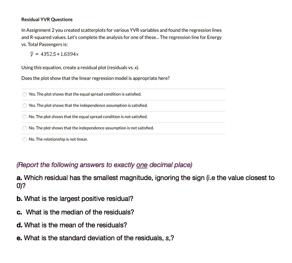 Residual YVR Questions
In Assignment 2 you created scatterplots for various YVR variables and found the regression lines
and R-squared values. Let's complete the analysis for one of these... The regression line for Energy
vs. Total Passengers is:
? = 4352.5 + 1.6394x
Using this equation, create a residual plot (residuals vs. x).
Does the plot show that the linear regression model is appropriate here?
Yes. The plot shows that the equal spread condition is satisfied.
Yes. The plot shows that the independence assumption is satisfied.
No. The plot shows that the equal spread condition is not satisfied.
No. The plot shows that the independence assumption is not satisfied.
No. The relationship is not linear.
(Report the following answers to exactly one decimal place)
a. Which residual has the smallest magnitude, ignoring the sign (i.e the value closest to
0)?
b. What is the largest positive residual?
c. What is the median of the residuals?
d. What is the mean of the residuals?
e. What is the standard deviation of the residuals, se?
