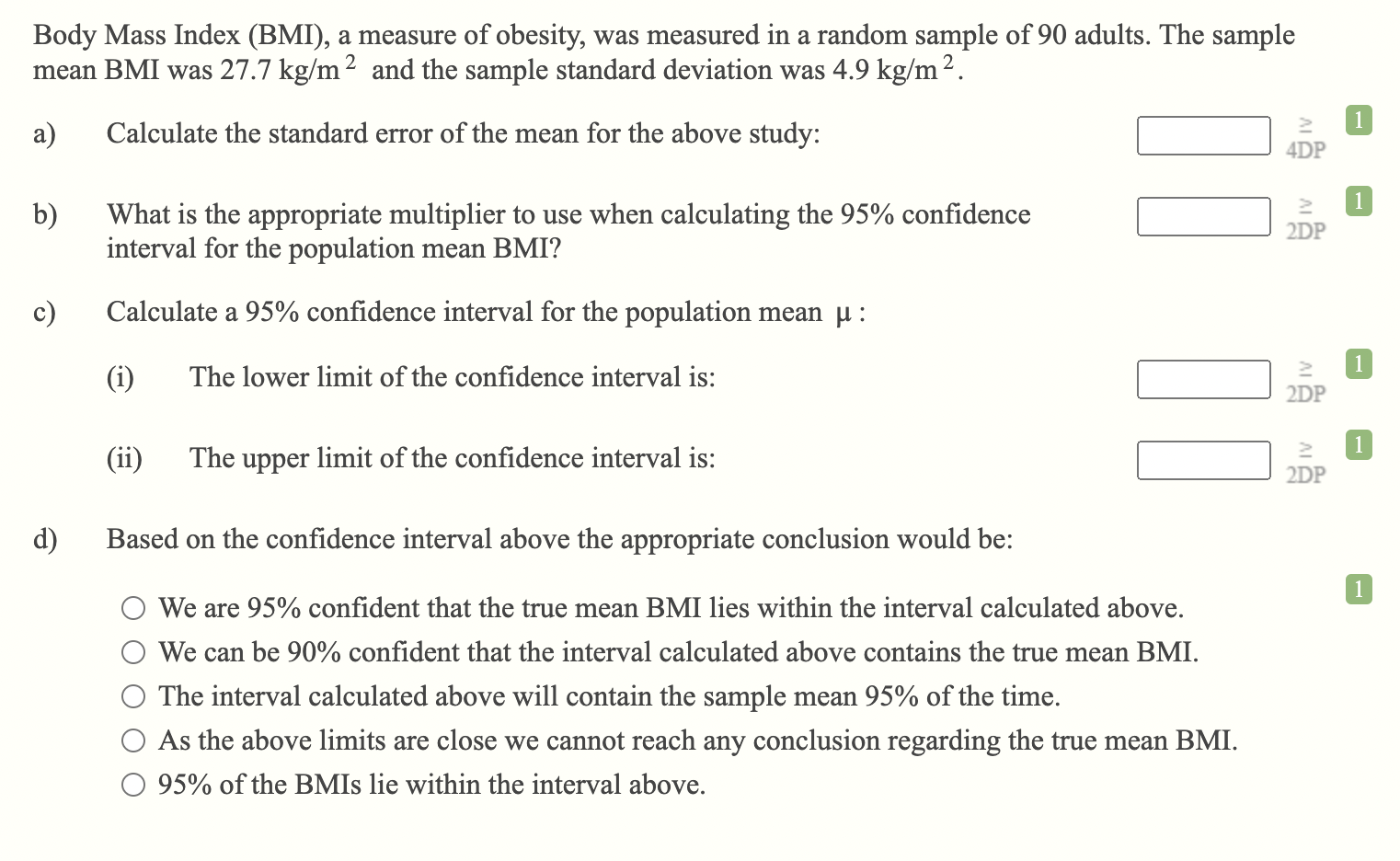 Body Mass Index (BMI), a measure of obesity, was measured in a random sample of 90 adults. The sample mean BMI was 27.7 kg/m² and the sample standard deviation was 4.9 kg/m².
a) Calculate the standard error of the mean for the above study:
b) What is the appropriate multiplier to use when calculating the 95% confidence interval for the population mean BMI?
c) Calculate a 95% confidence interval for the population mean ? :
(i) The lower limit of the confidence interval is:
(ii) The upper limit of the confidence interval is:
d) Based on the confidence interval above the appropriate conclusion would be:
We are 95% confident that the true mean BMI lies within the interval calculated above.
We can be 90% confident that the interval calculated above contains the true mean BMI.
The interval calculated above will contain the sample mean 95% of the time.
As the above limits are close we cannot reach any conclusion regarding the true mean BMI.
95% of the BMIs lie within the interval above.