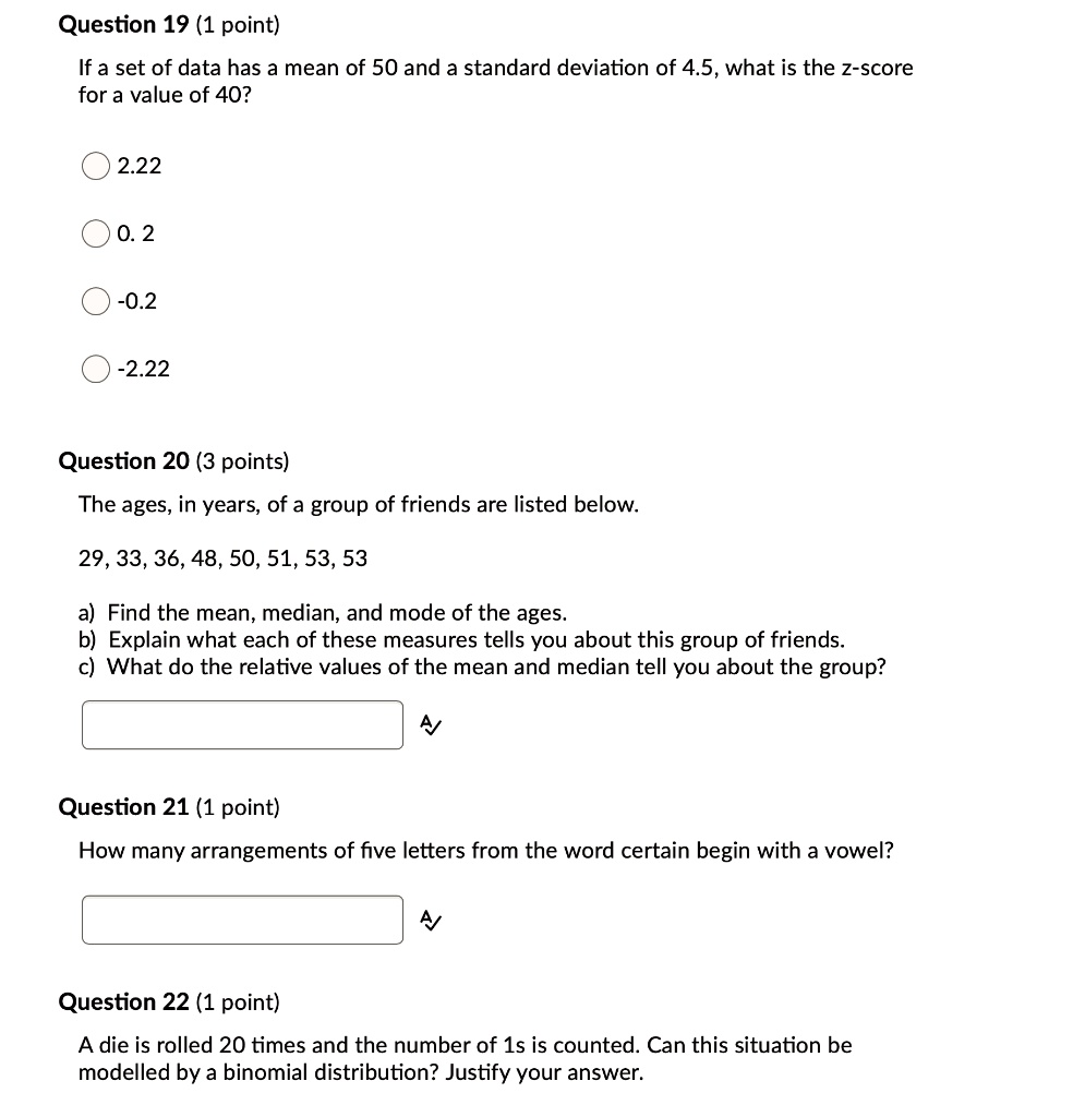Question 19 (1 point)
If a set of data has a mean of 50 and a standard deviation of 4.5, what is the z-score for a value of 40?
2.22
0.2
-0.2
-2.22
Question 20 (3 points)
The ages, in years, of a group of friends are listed below.
29, 33, 36, 48, 50, 51, 53, 53
a) Find the mean, median, and mode of the ages.
b) Explain what each of these measures tells you about this group of friends.
c) What do the relative values of the mean and median tell you about the group?
Question 21 (1 point)
How many arrangements of five letters from the word certain begin with a vowel?
Question 22 (1 point)
A die is rolled 20 times and the number of 1s is counted. Can this situation be modelled by a binomial distribution? Justify your answer.