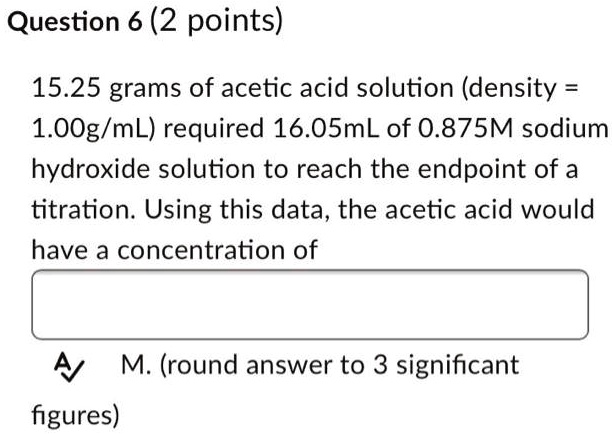 15.25 grams of acetic acid solution (density = 1.00g/mL) required 16.05mL of 0.875M sodium hydroxide solution to reach the endpoint of a titration. Using this data, the acetic acid would have a concentration of
M. (round answer to 3 significant figures)