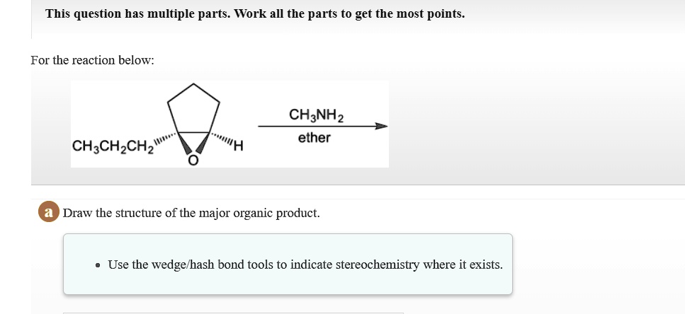 For the reaction below:
CH3CH2CH2
CH3NH2
ether
a Draw the structure of the major organic product.
• Use the wedge/hash bond tools to indicate stereochemistry where it exists.