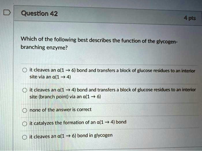 Question 42
4 pts
Which of the following best describes the function of the glycogen-branching enzyme?

o it cleaves an a(1 ? 6) bond and transfers a block of glucose residues to an interior site via an a(1 ? 4)

o it cleaves an a(1 ? 4) bond and transfers a block of glucose residues to an interior site (branch point) via an a(1 ? 6)

o none of the answer is correct

o it catalyzes the formation of an a(1 ? 4) bond

o it cleaves an a(1 ? 6) bond in glycogen