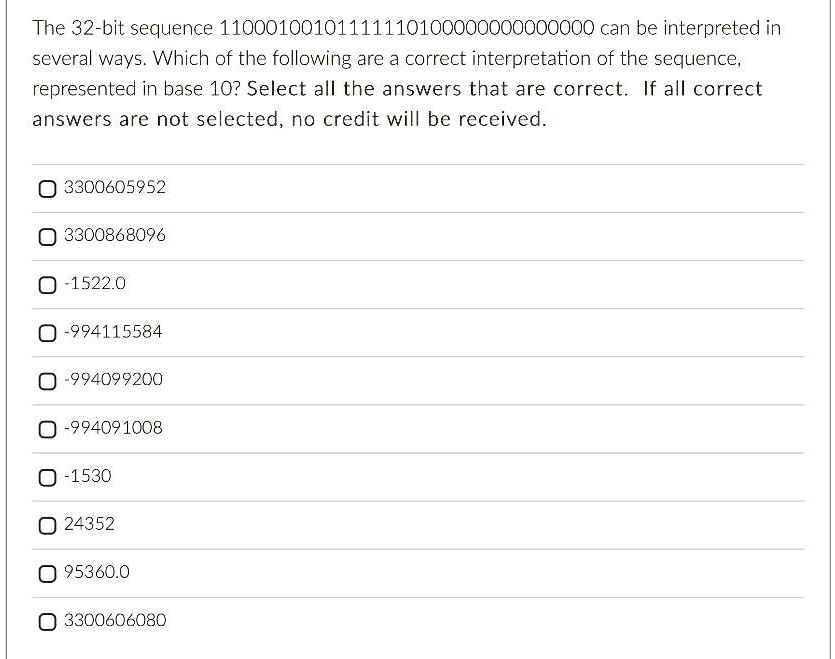 The 32-bit sequence 11000100101111110100000000000000 can be interpreted in
several ways. Which of the following are a correct interpretation of the sequence,
represented in base 10? Select all the answers that are correct. If all correct
answers are not selected, no credit will be received.
3300605952
3300868096
-1522.0
-994115584
-994099200
-994091008
-1530
24352
95360.0
3300606080
