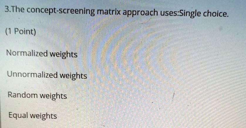 3. The concept-screening matrix approach uses:Single choice.
(1 Point)
Normalized weights
Unnormalized weights
Random weights
Equal weights