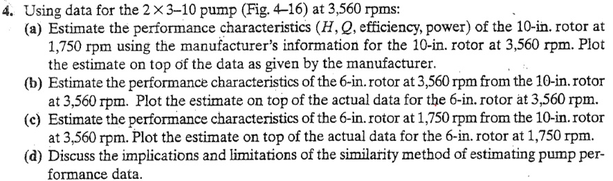 4. Using data for the 2×3-10 pump (Fig. 4-16) at 3,560 rpms:
(a) Estimate the performance characteristics (H, Q, efficiency, power) of the 10-in. rotor at
1,750 rpm using the manufacturer's information for the 10-in. rotor at 3,560 rpm. Plot
the estimate on top of the data as given by the manufacturer.
(b) Estimate the performance characteristics of the 6-in. rotor at 3,560 rpm from the 10-in. rotor
at 3,560 rpm. Plot the estimate on top of the actual data for the 6-in. rotor at 3,560 rpm.
(c) Estimate the performance characteristics of the 6-in. rotor at 1,750 rpm from the 10-in. rotor
at 3,560 rpm. Plot the estimate on top of the actual data for the 6-in. rotor at 1,750 rpm.
(d) Discuss the implications and limitations of the similarity method of estimating pump per-
formance data.