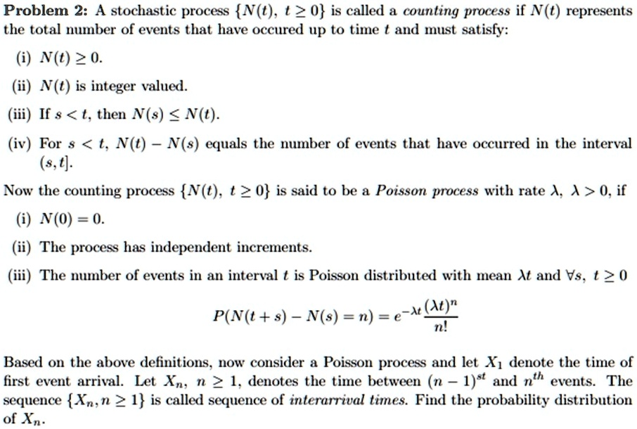Problem 2: A stochastic process {N(t), t≥0} is called a counting process if N(t) represents the total number of events that have occured up to time t and must satisfy:
(i) N(t) ≥ 0.
(ii) N(t) is integer valued.
(iii) If s < t, then N(s) ≤ N(t).
(iv) For s < t, N(t) - N(s) equals the number of events that have occurred in the interval (s, t].
Now the counting process {N(t), t≥0} is said to be a Poisson process with rate λ, λ > 0, if
(i) N(0) = 0.
(ii) The process has independent increments.
(iii) The number of events in an interval t is Poisson distributed with mean λ t and ∀ s, t ≥ 0
P(N(t+s) - N(s) = n) = e^-λ t((λ t)^n)/(n!)
Based on the above definitions, now consider a Poisson process and let X1 denote the time of first event arrival. Let Xn, n ≥ 1, denotes the time between (n-1)^st and n^th events. The sequence {Xn, n ≥ 1} is called sequence of interarrival times. Find the probability distribution of Xn.