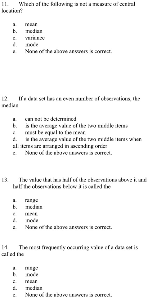 11.
Which of the following is not a measure of central
location?
a.
mean
b.
median
c.
variance
d.
mode
e. None of the above answers is correct.
12.
If a data set has an even number of observations, the
median
a.
can not be determined
b.
is the average value of the two middle items
c.
must be equal to the mean
d.
is the average value of the two middle items when
all items are arranged in ascending order
e.
None of the above answers is correct.
13.
The value that has half of the observations above it and
half the observations below it is called the
a.
range
b.
median
c.
mean
d.
mode
e. None of the above answers is correct.
14. The most frequently occurring value of a data set is
called the
a. range
b. mode
c. mean
d. median
e. None of the above answers is correct.