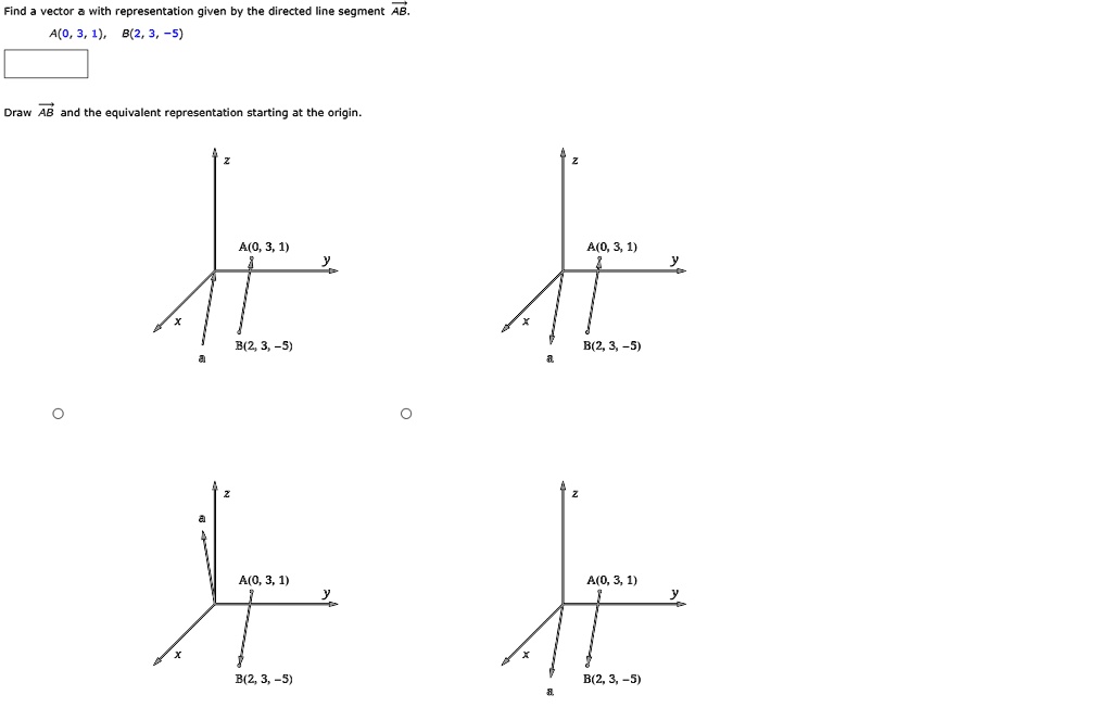 Find a vector a with representation given by the directed line segment AB.
A(0, 3, 1), B(2, 3, -5)
Draw AB and the equivalent representation starting at the origin.