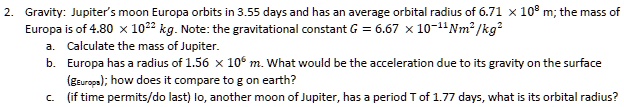 Gravity: Jupiter's moon Europa orbits in 3.55 days and has an average orbital radius of 6.71 x 10^8 m; the mass of Europa is of 4.80 x 10^22 kg. Note: the gravitational constant G = 6.67 x 10^-11 Nm^2/kg^2
a. Calculate the mass of Jupiter.
b. Europa has a radius of 1.56 x 10^6 m. What would be the acceleration due to its gravity on the surface (gEuropa); how does it compare to g on earth?
c. (if time permits/do last) Io, another moon of Jupiter, has a period T of 1.77 days, what is its orbital radius?