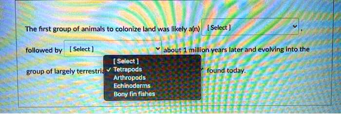 The first group of animals to colonize land was likely a(n) [ Select ],
followed by [ Select ] about 1 million years later and evolving into the
group of largely terrestrial [ Select ] found today.
Tetrapods
Arthropods
Echinoderms
Bony fin fishes