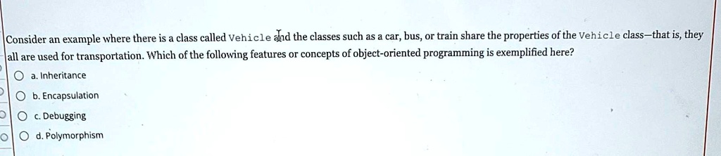 Consider an example where there is a class called Vehicle and the classes such as a car, bus, or train share the properties of the Vehicle class-that is, they all are used for transportation. Which of the following features or concepts of object-oriented programming is exemplified here?
a. Inheritance
b. Encapsulation
c. Debugging
d. Polymorphism
