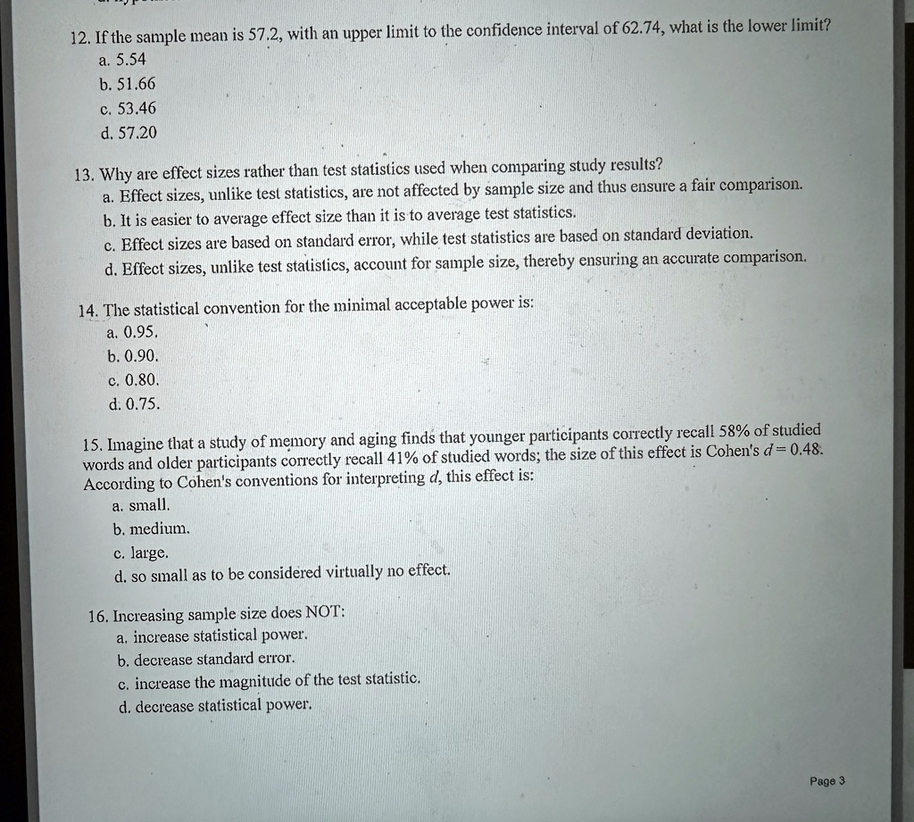 12. If the sample mean is 57.2, with an upper limit to the confidence interval of 62.74, what is the lower limit?
a. 5.54
b. 51.66
c. 53.46
d. 57.20
13. Why are effect sizes rather than test statistics used when comparing study results?
a. Effect sizes, unlike test statistics, are not affected by sample size and thus ensure a fair comparison.
b. It is easier to average effect size than it is to average test statistics.
c. Effect sizes are based on standard error, while test statistics are based on standard deviation.
d. Effect sizes, unlike test statistics, account for sample size, thereby ensuring an accurate comparison.
14. The statistical convention for the minimal acceptable power is:
a. 0.95.
b. 0.90.
c. 0.80.
d. 0.75.
15. Imagine that a study of memory and aging finds that younger participants correctly recall 58% of studied
words and older participants correctly recall 41% of studied words; the size of this effect is Cohen's $d = 0.48$.
According to Cohen's conventions for interpreting d, this effect is:
a. small.
b. medium.
c. large.
d. so small as to be considered virtually no effect.
16. Increasing sample size does NOT:
a. increase statistical power.
b. decrease standard error.
c. increase the magnitude of the test statistic.
d. decrease statistical power.
Page 3