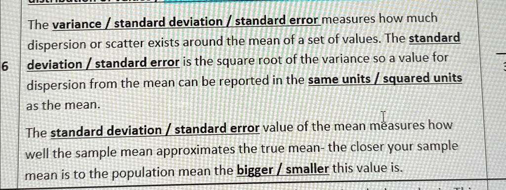 The variance / standard deviation / standard error measures how much
dispersion or scatter exists around the mean of a set of values. The standard
6 deviation / standard error is the square root of the variance so a value for
dispersion from the mean can be reported in the same units / squared units
as the mean.
The standard deviation / standard error value of the mean measures how
well the sample mean approximates the true mean- the closer your sample
mean is to the population mean the bigger / smaller this value is.