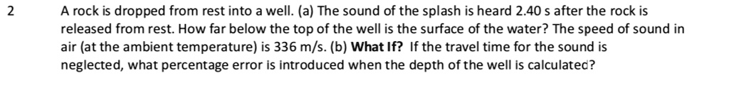A rock is dropped from rest into a well. (a) The sound of the splash is heard 2.40 s after the rock is released from rest. How far below the top of the well is the surface of the water? The speed of sound in air (at the ambient temperature) is 336 m/s. (b) What If? If the travel time for the sound is neglected, what percentage error is introduced when the depth of the well is calculated?