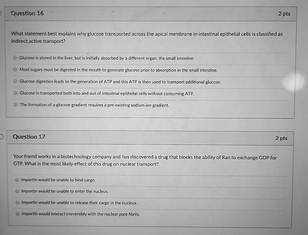 Question 16
What statement best explains why glucose transported across the apical membrane in intestinal epithelial cells is classified as indirect active transport?
Glucose is stored in the liver, but is initially absorbed by a different organ, the small intestine.
Most sugars must be digested in the mouth to generate glucose prior to absorption in the small intestine.
Glucose digestion leads to the generation of ATP and this ATP is then used to transport additional glucose.
Glucose is transported both into and out of intestinal epithelial cells without consuming ATP.
The formation of a glucose gradient requires a pre-existing sodium ion gradient.

Question 17
Your friend works in a biotechnology company and has discovered a drug that blocks the ability of Ran to exchange GDP for GTP. What is the most likely effect of this drug on nuclear transport?
Importin would be unable to bind cargo.
Importin would be unable to enter the nucleus.
Importin would be unable to release their cargo in the nucleus.
Importin would interact irreversibly with the nuclear pore fibrils.