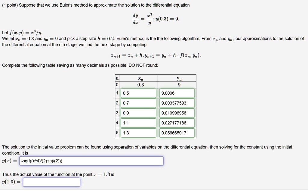 (1 point) Suppose that we use Euler's method to approximate the solution to the differential equation
dy/dx = x^3/y ; y(0.3) = 9.
Let f(x, y) = x^3/y.
We let x0 = 0.3 and y0 = 9 and pick a step size h = 0.2. Euler's method is the the following algorithm. From xn and yn, our approximations to the solution of the differential equation at the nth stage, we find the next stage by computing
xn+1 = xn + h, yn+1 = yn + h * f(xn, yn).
Complete the following table saving as many decimals as possible. DO NOT round:
n xn yn
0 0.3 9
1 0.5 9.0006
2 0.7 9.003377593
3 0.9 9.010996956
4 1.1 9.027177186
5 1.3 9.056665917
The solution to the initial value problem can be found using separation of variables on the differential equation, then solving for the constant using the initial condition. It is
y(x) = -sqrt((x^4)/(2)+c)/(2)))
Thus the actual value of the function at the point x = 1.3 is
y(1.3) =