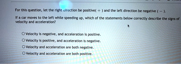 For this question, let the right direction be positive ( + ) and the left direction be negative ( — ).
If a car moves to the left while speeding up, which of the statements below correctly describe the signs of velocity and acceleration?

Velocity is negative, and acceleration is positive.
Velocity is positive, and acceleration is negative.
Velocity and acceleration are both negative.
Velocity and acceleration are both positive.