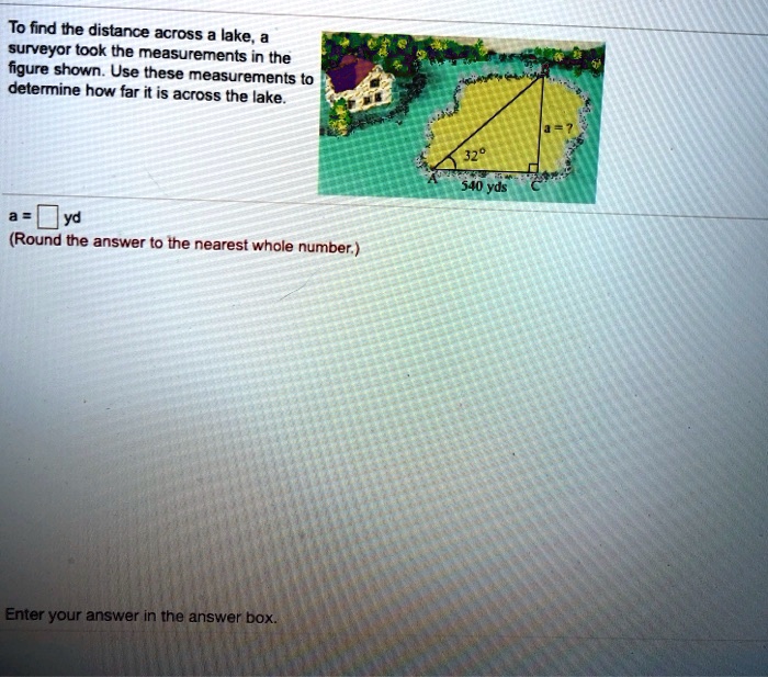 To find the distance across a lake, a surveyor took the measurements in the figure shown. Use these measurements to determine how far it is across the lake.

a = ?
32°
540 yds
A C
a = ? yd
(Round the answer to the nearest whole number.)

Enter your answer in the answer box.