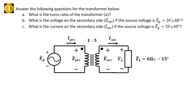 1 Answer the following questions for the transformer below:
a. What is the turns ratio of the transformer (a)?
b. What is the voltage on the secondary side (E̅sec) if the source voltage is E̅g = 3V∠ 40^∘?
c. What is the current on the secondary side (I̅sec) if the source voltage is E̅g = 3V∠ 40^∘?
I̅pri 1:5 I̅sec
+ + +
+ 
E̅g E̅pri E̅sec V̅L
Z̅L = 6Ω∠ -15^∘