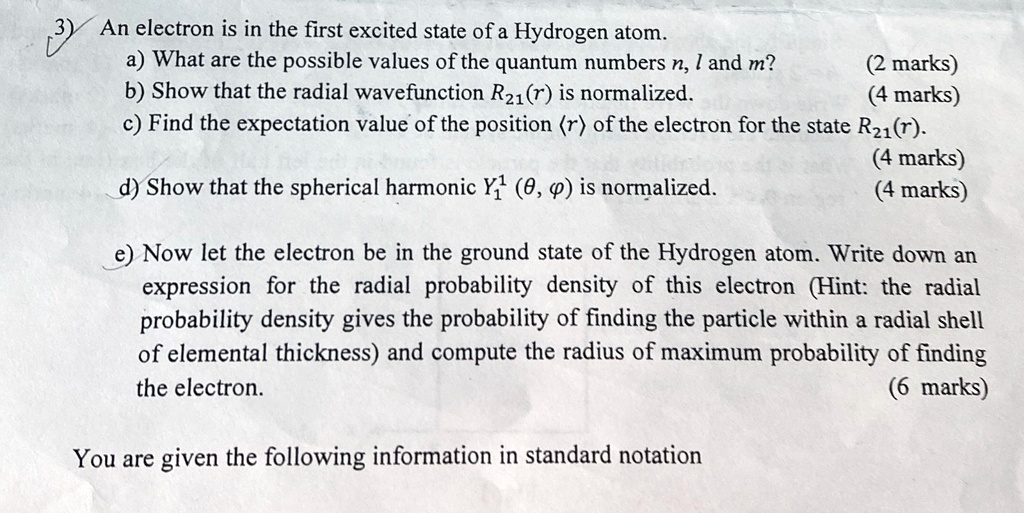 3) An electron is in the first excited state of a Hydrogen atom.
a) What are the possible values of the quantum numbers n, l and m? (2 marks)
b) Show that the radial wavefunction R21(r) is normalized. (4 marks)
c) Find the expectation value of the position (r) of the electron for the state R21(r). (4 marks)
d) Show that the spherical harmonic Y1^1(θ, ϕ) is normalized. (4 marks)
e) Now let the electron be in the ground state of the Hydrogen atom. Write down an
expression for the radial probability density of this electron (Hint: the radial
probability density gives the probability of finding the particle within a radial shell
of elemental thickness) and compute the radius of maximum probability of finding
the electron. (6 marks)
You are given the following information in standard notation