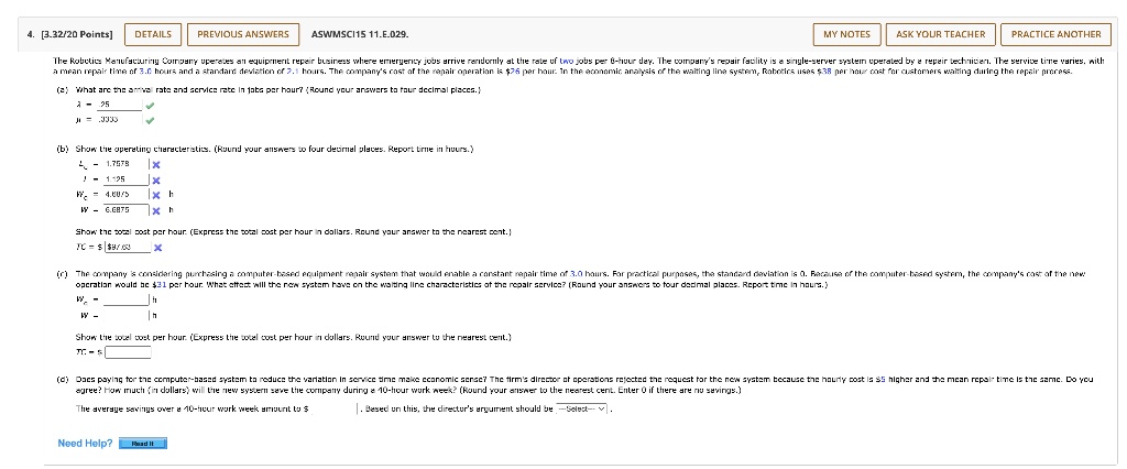 4. [3.32/20 Points] DETAILS PREVIOUS ANSWERS ASWMSCI15 11.E.029. MY NOTES ASK YOUR TEACHER PRACTICE ANOTHER The Robotics Manufacturing Company operates an equipment repair business where emergency jobs arrive randomly at the rate of two jobs per 8-hour day. The company's repair facility is a single-server system operated by a repair technician. The service time varies, with a mean repair time of 3.0 hours and a standard deviation of 2.1 hours. The company's cost of the repair operation is 76 per hour. In the economic analysis of the waiting line system, Robotics uses38 per hour cost for customers waiting during the repair process. (a) What are the arrival rate and service rate in jobs per hour? (Round your answers to four decimal places.) ? = .25 ? = .3333 (b) Show the operating characteristics. (Round your answers to four decimal places. Report time in hours.) Lq = 1.7578 L = 1.125 Wq = 4.8875 h W = 6.6875 h Show the total cost per hour. (Express the total cost per hour in dollars. Round your answer to the nearest cent.) TC = 97.63 (c) The company is considering purchasing a computer-based equipment repair system that would enable a constant repair time of 3.0 hours. For practical purposes, the standard deviation is 0. Because of the computer-based system, the company's cost of the new operation would be81 per hour. What effect will the new system have on the waiting line characteristics of the repair service? (Round your answers to four decimal places. Report time in hours.) Wq = W = Show the total cost per hour. (Express the total cost per hour in dollars. Round your answer to the nearest cent.) TC = (d) Does paying for the computer-based system to reduce the variation in service time make economic sense? The firm's director of operations rejected the request for the new system because the hourly cost is5 higher and the mean repair time is the same. Do you agree? How much (in dollars) will the new system save the company during a 40-hour work week? (Round your answer to the nearest cent. Enter 0 if there are no savings.) The average savings over a 40-hour work week amount to . Based on this, the director's argument should be –Select– . Need Help? Read It