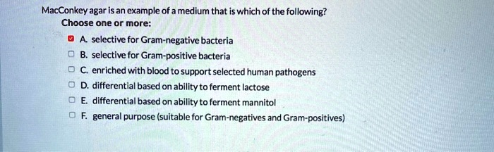 MacConkey agar is an example of a medium that is which of the following?
Choose one or more:
A. selective for Gram-negative bacteria
B. selective for Gram-positive bacteria
C. enriched with blood to support selected human pathogens
D. differential based on ability to ferment lactose
E. differential based on ability to ferment mannitol
F. general purpose (suitable for Gram-negatives and Gram-positives)