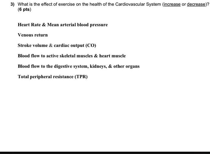 3) What is the effect of exercise on the health of the Cardiovascular System (increase or decrease)?
(6 pts)
Heart Rate     Mean arterial blood pressure
Venous return
Stroke volume     cardiac output (CO)
Blood flow to active skeletal muscles     heart muscle
Blood flow to the digestive system, kidneys,     other organs
Total peripheral resistance (TPR)