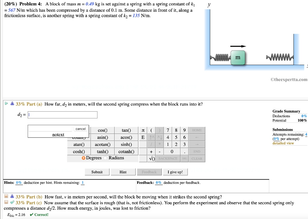 (20%) Problem 4: A block of mass m = 0.49 kg is set against a spring with a spring constant of k1 = 567 N/m which has been compressed by a distance of 0.1 m. Some distance in front of it, along a frictionless surface, is another spring with a spring constant of k2 = 135 N/m.

33% Part (a) How far, d2 in meters, will the second spring compress when the block runs into it?

33% Part (b) How fast, v in meters per second, will the block be moving when it strikes the second spring?

33% Part (c) Now assume that the surface is rough (that is, not frictionless). You perform the experiment and observe that the second spring only compresses a distance d2/2. How much energy, in joules, was lost to friction?