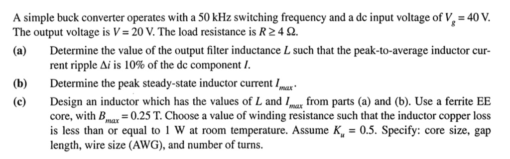A simple buck converter operates with a 50 kHz switching frequency and a dc input voltage of Vg = 40 V.
The output voltage is V = 20 V. The load resistance is R ? 4 ?.
(a) Determine the value of the output filter inductance L such that the peak-to-average inductor current ripple ?i is 10% of the dc component I.
(b) Determine the peak steady-state inductor current Imax.
(c) Design an inductor which has the values of L and Imax from parts (a) and (b). Use a ferrite EE core, with Bmax = 0.25 T. Choose a value of winding resistance such that the inductor copper loss is less than or equal to 1 W at room temperature. Assume Ku = 0.5. Specify: core size, gap length, wire size (AWG), and number of turns.