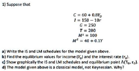 SOLVED: 2. Given that: Y=C+I+G+(X-M) C=ca+c1 Yd ( Hint Yα=Y-T) T=T0+t Y  M=M0+m Y (a) Find the equilibrium level of GDP (b) If C=100+0.60 Yj and  imagine the investors spent $ 4000