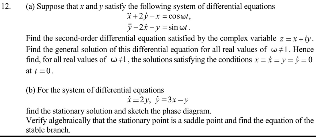 12.
(a) Suppose that x and y satisfy the following system of differential equations
ẋ + 2ẏ - x = cos?t,
ẏ - 2x - y = sin ?t.
Find the second-order differential equation satisfied by the complex variable z = x + iy.
Find the general solution of this differential equation for all real values of ? ? 1. Hence
find, for all real values of ? ? 1, the solutions satisfying the conditions x = ẋ = y = ẏ = 0
at t = 0.
(b) For the system of differential equations
ẋ = 2y, ẏ = 3x - y
find the stationary solution and sketch the phase diagram.
Verify algebraically that the stationary point is a saddle point and find the equation of the
stable branch.