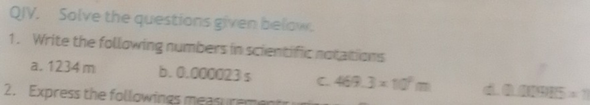 QIV. Solve the questions given below.
1. Write the following numbers in scientific notations
a. 1234 m
b. 0.000023 s
c. 469.3 × 10^1 m