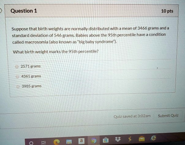 Question 1
10 pts
Suppose that birth weights are normally distributed with a mean of 3466 grams and a
standard deviation of 546 grams. Babies above the 95th percentile have a condition
called macrosomia (also known as ""big baby syndrome"").
What birth weight marks the 95th percentile?
2571 grams
4361 grams
3985 grams