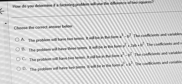 How do you determine if a factoring problem will use the difference of two squares?
Choose the correct answer below.
A. The problem will have two terms. It will be in the form a^3 - b^3. The coefficients and variables
B. The problem will have three terms. It will be in the form a^2 + 2ab + b^2. The coefficients and v
C. The problem will have two terms. It will be in the form a^2 - b^2. The coefficients and variables
D. The problem will have two terms. It will be in the form a^3 + b^3 The coefficients and variables