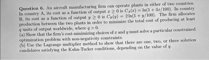 Question 6. An aircraft manufacturing firm can operate plants in either of two countries.
In country A, its cost as a function of output x ≥ 0 is CA(x) = ln(1 + 3x/100). In country
B, its cost as a function of output y ≥ 0 is CB(y) = 2ln(1 + y/100). The firm allocates
production between the two plants in order to minimize the total cost of producing at least
q units of output worldwide, where q > 0.
(a) Show that the firm's cost-minimizing choices of x and y must solve a particular constrained
optimization problem with non-negativity constraints.
(b) Use the Lagrange multiplier method to show that there are one, two, or three solution
candidates satisfying the Kuhn-Tucker conditions, depending on the value of q.