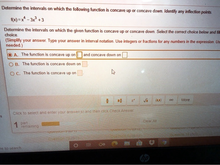 Determine the intervals on which the following function is concave up or concave down. Identify any inflection points.

f(x) = x^4 - 3x^3 + 3

Determine the intervals on which the given function is concave up or concave down. Select the correct choice below and fill in the answer box within your choice.
(Simplify your answer. Type your answer in interval notation. Use integers or fractions for any numbers in the expression. Use a comma to separate answers as needed.)

A. The function is concave up on and concave down on
B. The function is concave down on
C. The function is concave up on