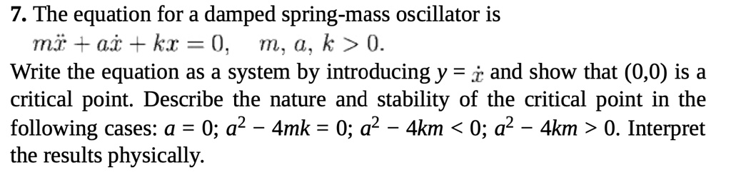 7. The equation for a damped spring-mass oscillator is
mẍ + aẋ + kx = 0, m, a, k > 0.
Write the equation as a system by introducing y = ẋ and show that (0,0) is a
critical point. Describe the nature and stability of the critical point in the
following cases: a = 0; a^2 - 4mk = 0; a^2 - 4km < 0; a^2 - 4km > 0. Interpret
the results physically.