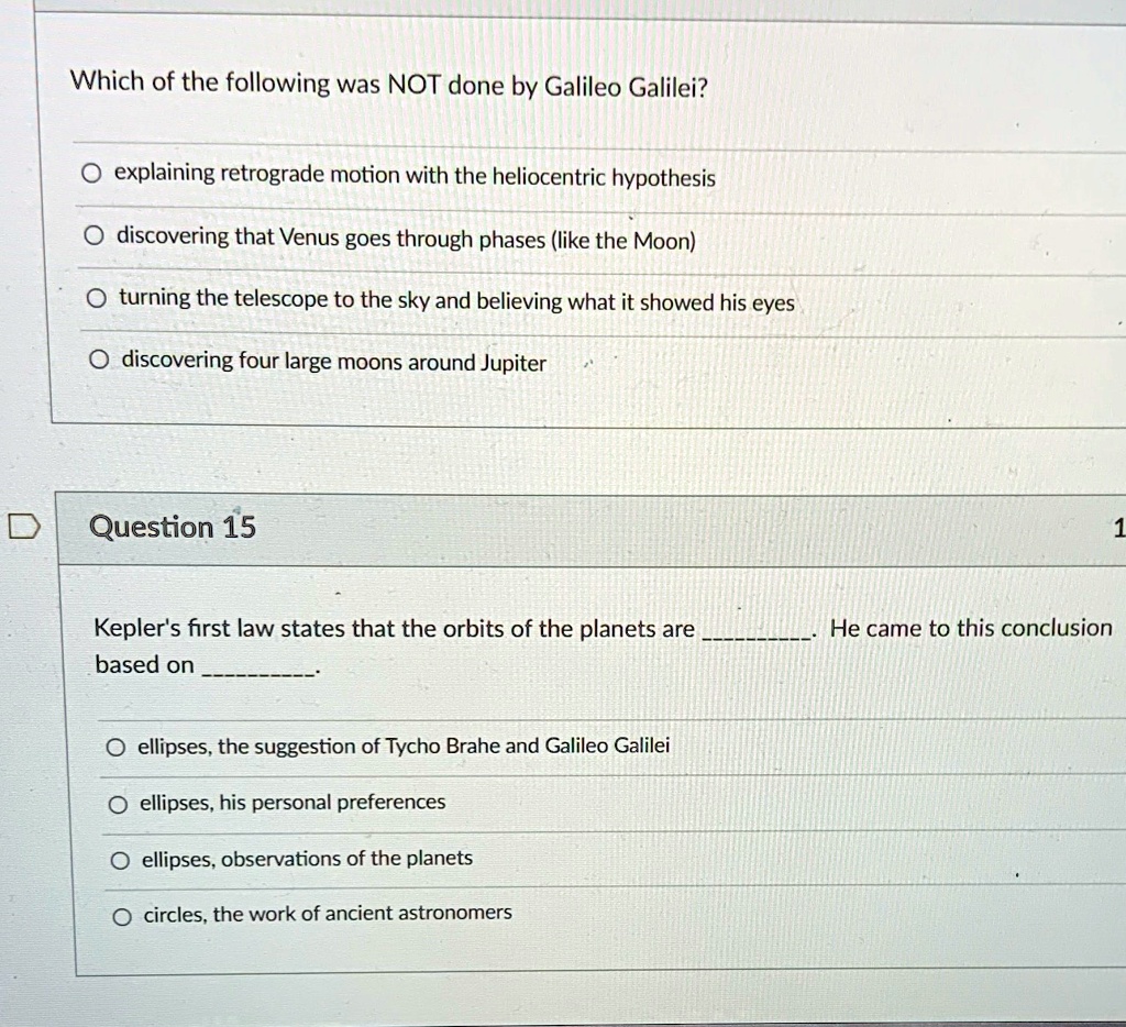 Which of the following was NOT done by Galileo Galilei?
O explaining retrograde motion with the heliocentric hypothesis
Odiscovering that Venus goes through phases (like the Moon)
Oturning the telescope to the sky and believing what it showed his eyes
O discovering four large moons around Jupiter
Question 15
Kepler's first law states that the orbits of the planets are . He came to this conclusion based on . 
O ellipses, the suggestion of Tycho Brahe and Galileo Galilei
O ellipses, his personal preferences
O ellipses, observations of the planets
Ocircles, the work of ancient astronomers