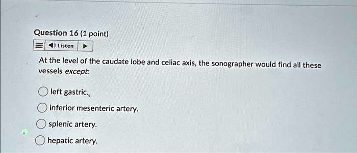Question 16 (1 point)
Listen
At the level of the caudate lobe and celiac axis, the sonographer would find all these
vessels except.
left gastric.
inferior mesenteric artery.
splenic artery.
hepatic artery.