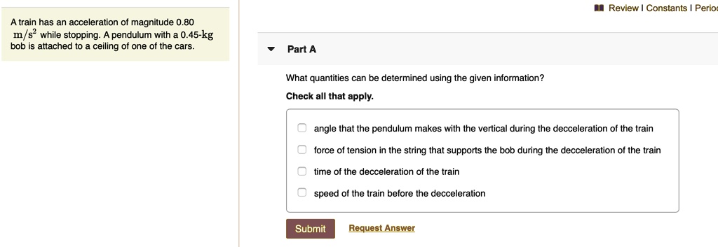 A train has an acceleration of magnitude 0.80 m/s² while stopping. A pendulum with a 0.45-kg bob is attached to a ceiling of one of the cars.

Part A
What quantities can be determined using the given information?
Check all that apply.
angle that the pendulum makes with the vertical during the decceleration of the train
force of tension in the string that supports the bob during the decceleration of the train
time of the decceleration of the train
speed of the train before the decceleration