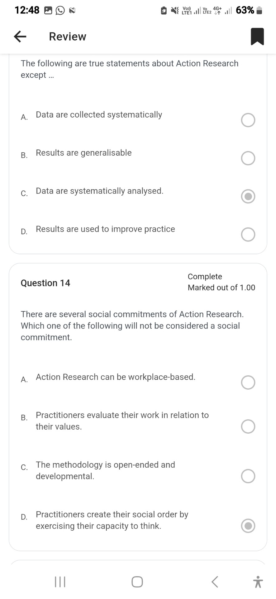 The following are true statements about Action Research except ...

A. Data are collected systematically
B. Results are generalisable
C. Data are systematically analysed.
D. Results are used to improve practice

Question 14

There are several social commitments of Action Research. Which one of the following will not be considered a social commitment.

A. Action Research can be workplace-based.
B. Practitioners evaluate their work in relation to their values.
C. The methodology is open-ended and developmental.
D. Practitioners create their social order by exercising their capacity to think.