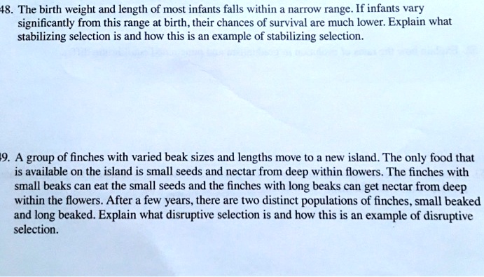 The birth weight and length of most infants falls within a narrow range. If infants vary significantly from this range at birth, their chances of survival are much lower. Explain what stabilizing selection is and how this is an example of stabilizing selection.

A group of finches with varied beak sizes and lengths move to a new island. The only food that is available on the island is small seeds and nectar from deep within flowers. The finches with small beaks can eat the small seeds and the finches with long beaks can get nectar from deep within the flowers. After a few years, there are two distinct populations of finches, small beaked and long beaked. Explain what disruptive selection is and how this is an example of disruptive selection.