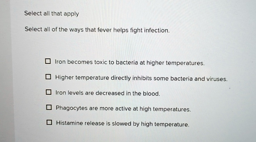 Select all that apply
Select all of the ways that fever helps fight infection.
Iron becomes toxic to bacteria at higher temperatures.
Higher temperature directly inhibits some bacteria and viruses.
Iron levels are decreased in the blood.
Phagocytes are more active at high temperatures.
Histamine release is slowed by high temperature.