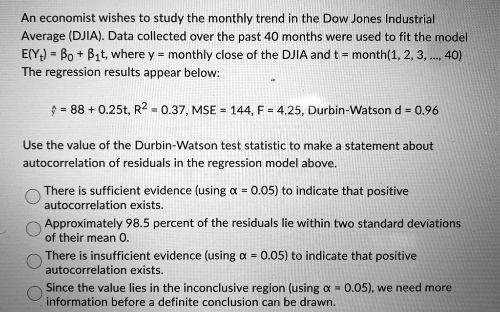 An economist wishes to study the monthly trend in the Dow Jones Industrial Average (DJIA). Data collected over the past 40 months were used to fit the model E(Yt) = ?0 + ?1t, where y = monthly close of the DJIA and t = month(1, 2, 3, ..., 40) The regression results appear below:

? = 88 + 0.25t, R² = 0.37, MSE = 144, F = 4.25, Durbin-Watson d = 0.96

Use the value of the Durbin-Watson test statistic to make a statement about autocorrelation of residuals in the regression model above.

There is sufficient evidence (using ? = 0.05) to indicate that positive autocorrelation exists.
Approximately 98.5 percent of the residuals lie within two standard deviations of their mean 0.
There is insufficient evidence (using ? = 0.05) to indicate that positive autocorrelation exists.
Since the value lies in the inconclusive region (using ? = 0.05), we need more information before a definite conclusion can be drawn.