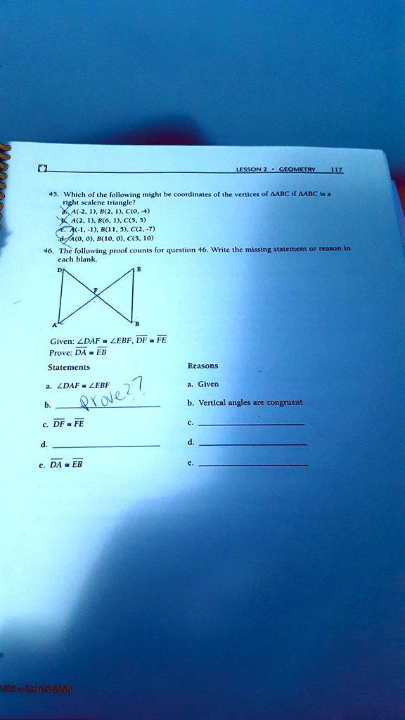 45. Which of the following might be coordinates of the vertices of ?ABC if ?ABC is a right scalene triangle?
a. A(-2, 1), B(2, 1), C(0, -4)
b. A(2, 1), B(6, 1), C(5, 5)
c. A(-1, -1), B(11, 5), C(2, -7)
d. A(0, 0), B(10, 0), C(5, 10)
46. The following proof counts for question 46. Write the missing statement or reason in each blank.
Given: ?DAF ? ?EBF, DF ? FE
Prove: DA ? EB
Statements
a. ?DAF ? ?EBF
b.
c. DF ? FE
d.
e. DA ? EB
Reasons
a. Given
b. Vertical angles are congruent
c.
d.
e.