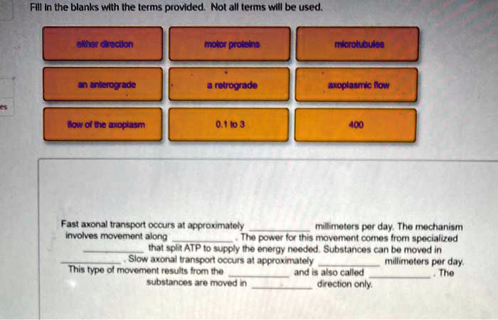 Fill in the blanks with the terms provided. Not all terms will be used.

either direction
motor proteins
microtubules
an anterograde
a retrograde
axoplasmic flow
flow of the axoplasm
0.1 to 3
400

Fast axonal transport occurs at approximately  millimeters per day. The mechanism involves movement along . The power for this movement comes from specialized  that split ATP to supply the energy needed. Substances can be moved in . Slow axonal transport occurs at approximately  millimeters per day. This type of movement results from the  and is also called . The substances are moved in  direction only.
