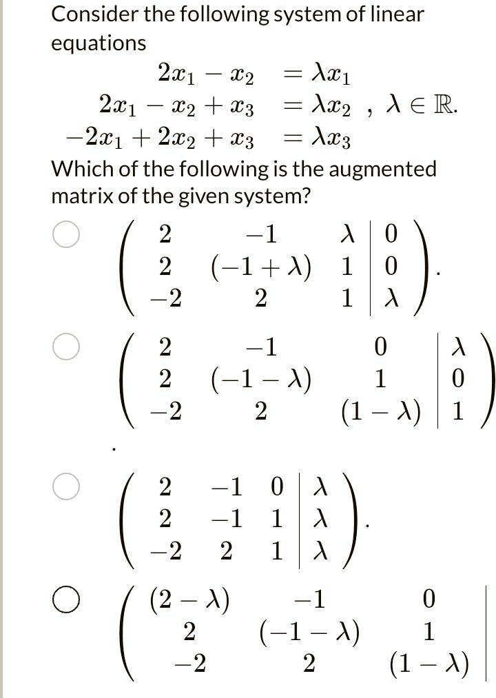Consider the following system of linear
equations
2x1 - x2 = λ x1
2x1 - x2 + x3 = λ x2, λ∈ℝ.
-2x1 + 2x2 + x3 = λ x3
Which of the following is the augmented
matrix of the given system?
< p m a t r i x >
< p m a t r i x >
< p m a t r i x >
< p m a t r i x >